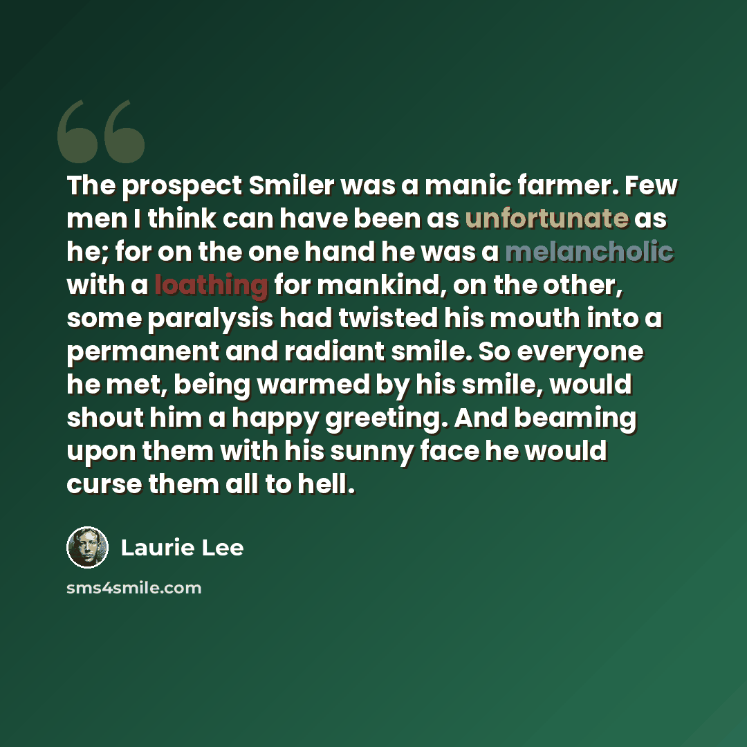 “The prospect Smiler was a manic farmer. Few men I think can have been as unfortunate as he; for on the one hand he was a melancholic with a loathing for mankind, on the other, some paralysis had twisted his mouth into a permanent and radiant smile. So everyone he met, being warmed by his smile…” quote by Laurie Lee