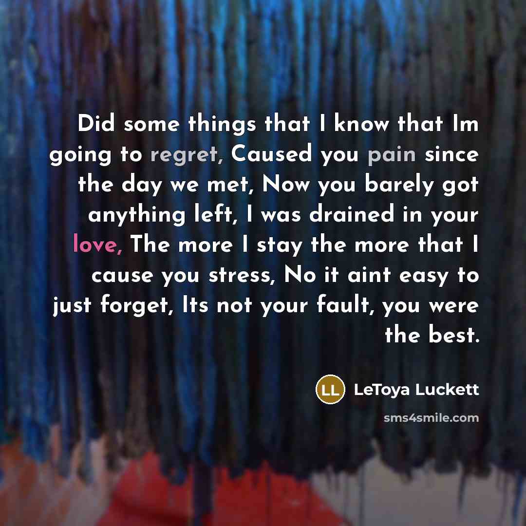 “Did some things that I know that Im going to regret, Caused you pain since the day we met, Now you barely got anything left, I was drained in your love, The more I stay the more that I cause you stress, No it aint easy to just forget, Its not your fault, you were the best.” quote by Letoya Luckett