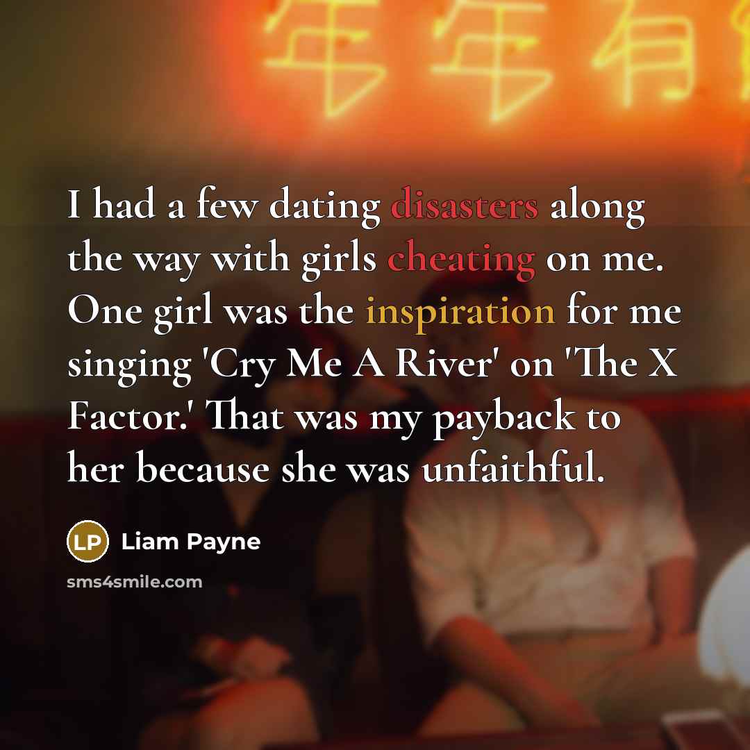 “I had a few dating disasters along the way with girls cheating on me. One girl was the inspiration for me singing 'Cry Me A River' on 'The X Factor.' That was my payback to her because she was unfaithful.” quote by Liam Payne