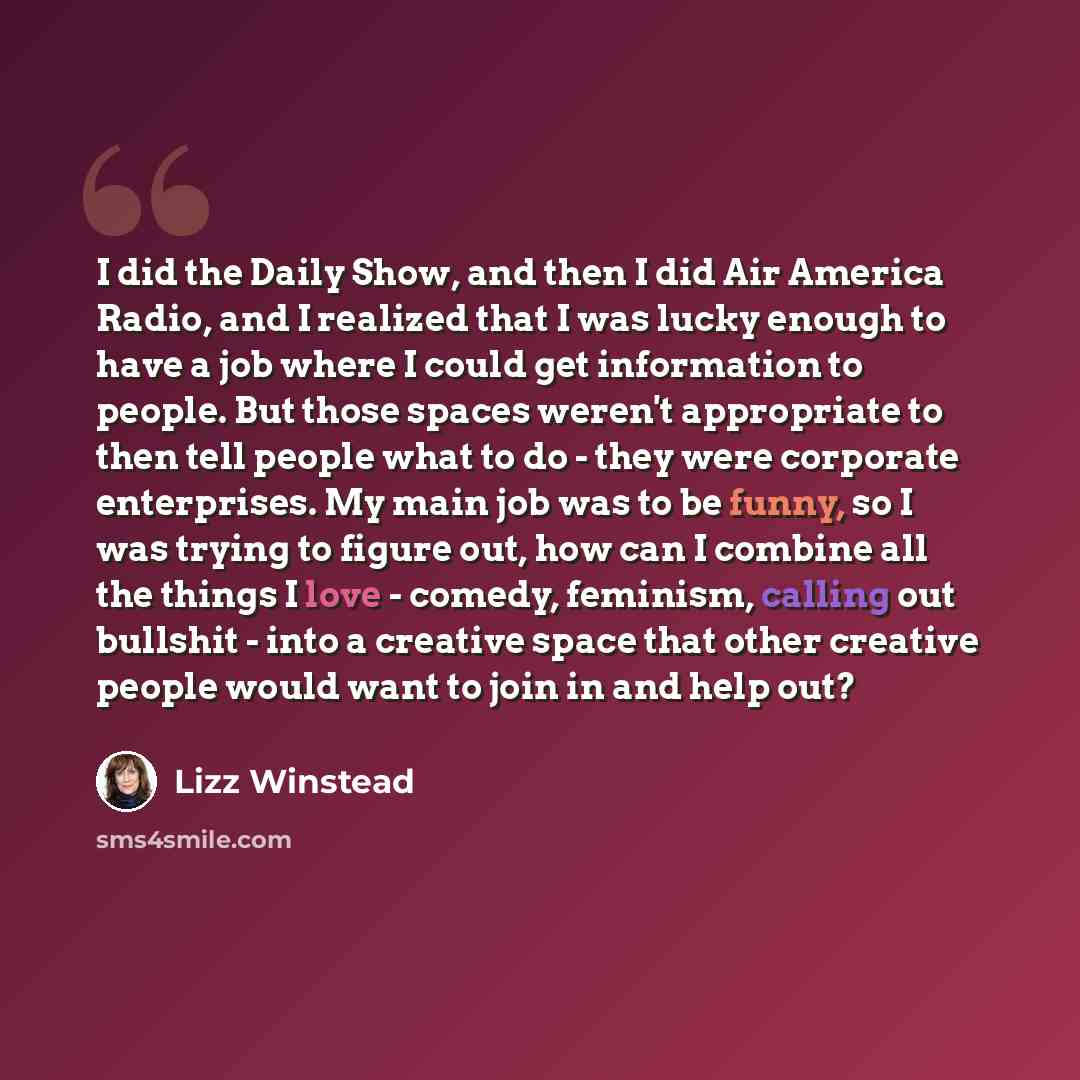 “I did the Daily Show, and then I did Air America Radio, and I realized that I was lucky enough to have a job where I could get information to people. But those spaces weren't appropriate to then tell people what to do - they were corporate enterprises. My main job was to be funny, so I was trying…” quote by Lizz Winstead