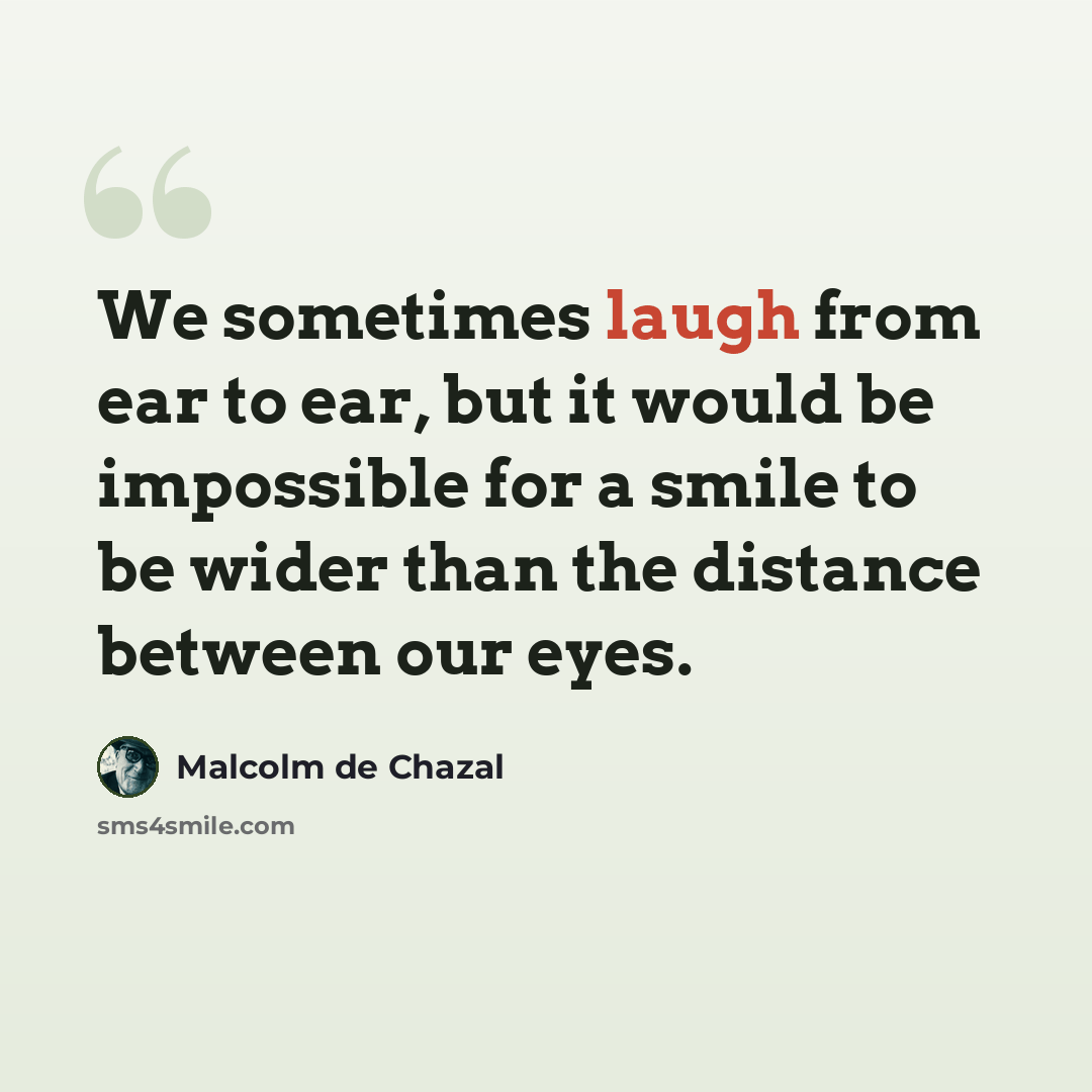 “We sometimes laugh from ear to ear, but it would be impossible for a smile to be wider than the distance between our eyes.” quote by Malcolm De Chazal