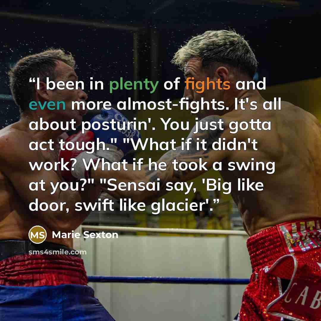 “I been in plenty of fights and even more almost-fights. It's all about posturin'. You just gotta act tough." "What if it didn't work? What if he took a swing at you?" "Sensai say, 'Big like door, swift like glacier'.” quote by Marie Sexton