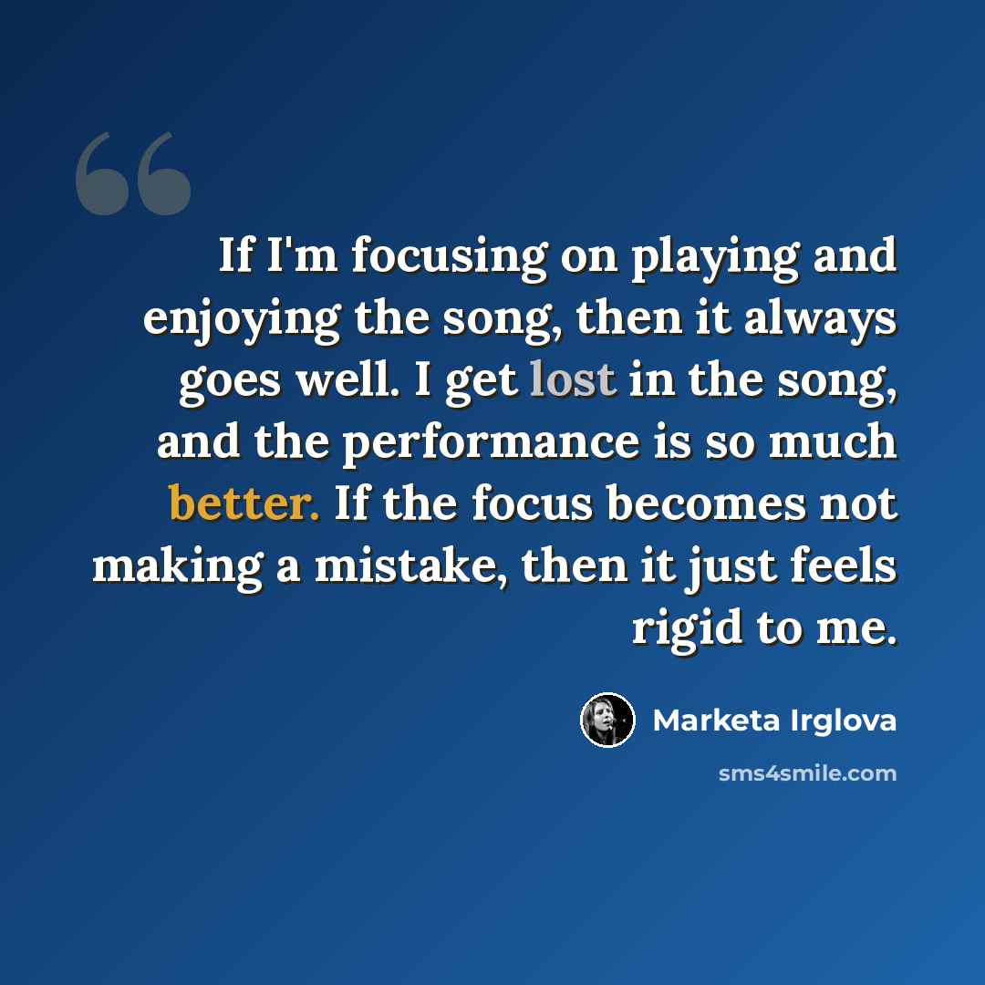 “If I'm focusing on playing and enjoying the song, then it always goes well. I get lost in the song, and the performance is so much better. If the focus becomes not making a mistake, then it just feels rigid to me.” quote by Marketa Irglova