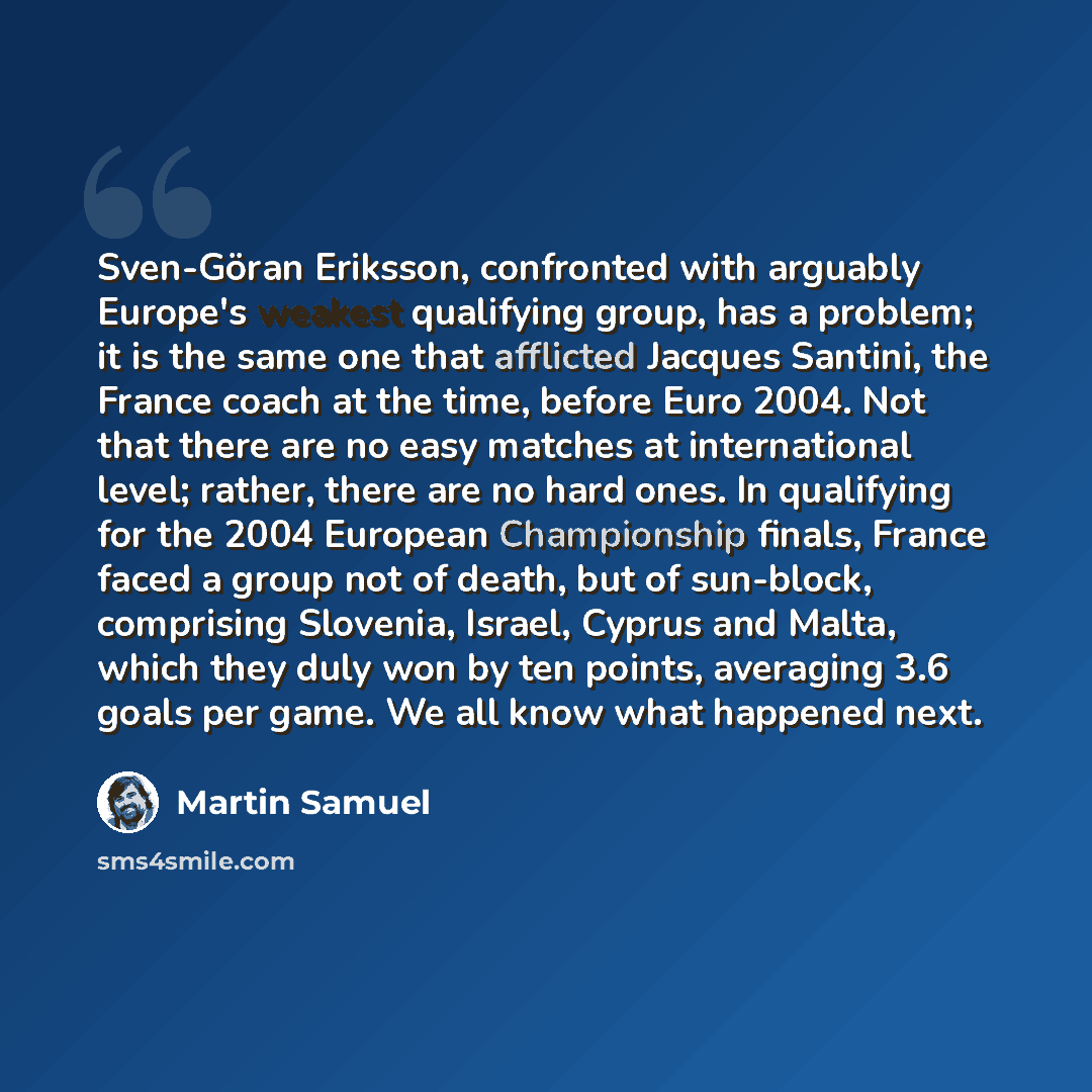 “Sven-Göran Eriksson, confronted with arguably Europe's weakest qualifying group, has a problem; it is the same one that afflicted Jacques Santini, the France coach at the time, before Euro 2004. Not that there are no easy matches at international level; rather, there are no hard ones. In…” quote by Martin Samuel