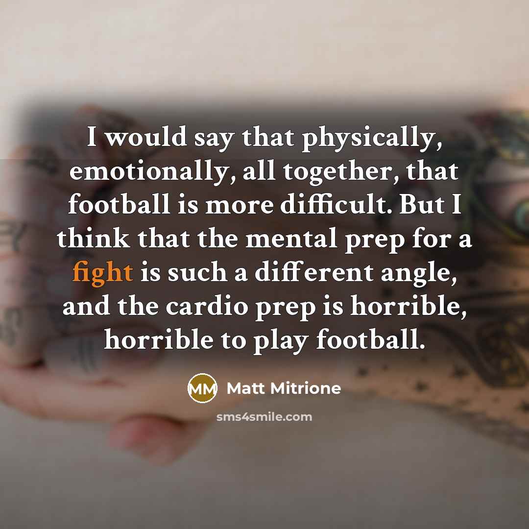 “I would say that physically, emotionally, all together, that football is more difficult. But I think that the mental prep for a fight is such a different angle, and the cardio prep is horrible, horrible to play football.” quote by Matt Mitrione