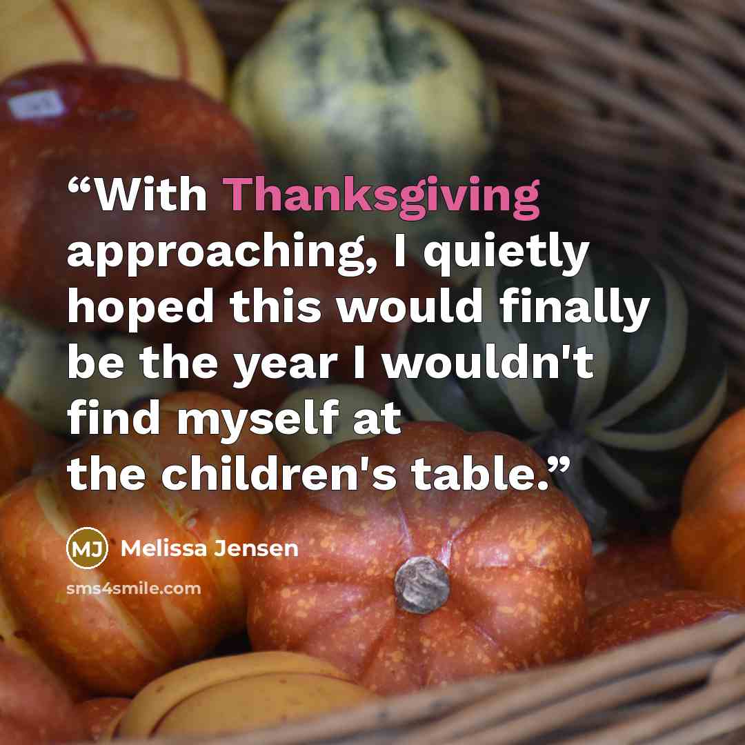 “With Thanksgiving approaching, I quietly hoped this would finally be the year I wouldn't find myself at the children's table.” quote by Melissa Jensen
