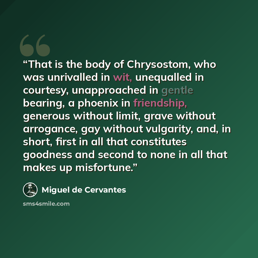 “That is the body of Chrysostom, who was unrivalled in wit, unequalled in courtesy, unapproached in gentle bearing, a phoenix in friendship, generous without limit, grave without arrogance, gay without vulgarity, and, in short, first in all that constitutes goodness and second to none in all that…” quote by Miguel De Cervantes