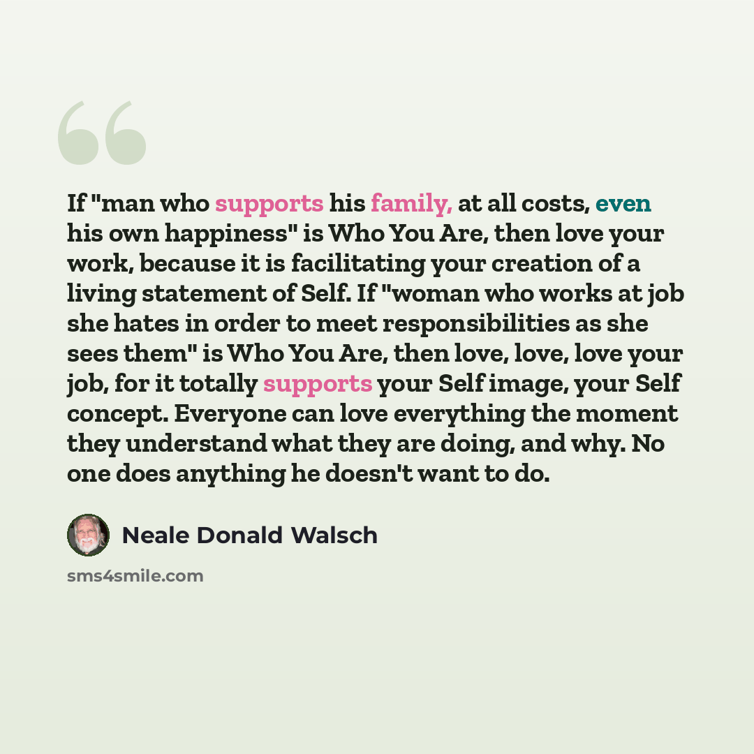 “If "man who supports his family, at all costs, even his own happiness" is Who You Are, then love your work, because it is facilitating your creation of a living statement of Self. If "woman who works at job she hates in order to meet responsibilities as she sees them" is Who You Are, then love…” quote by Neale Donald Walsch