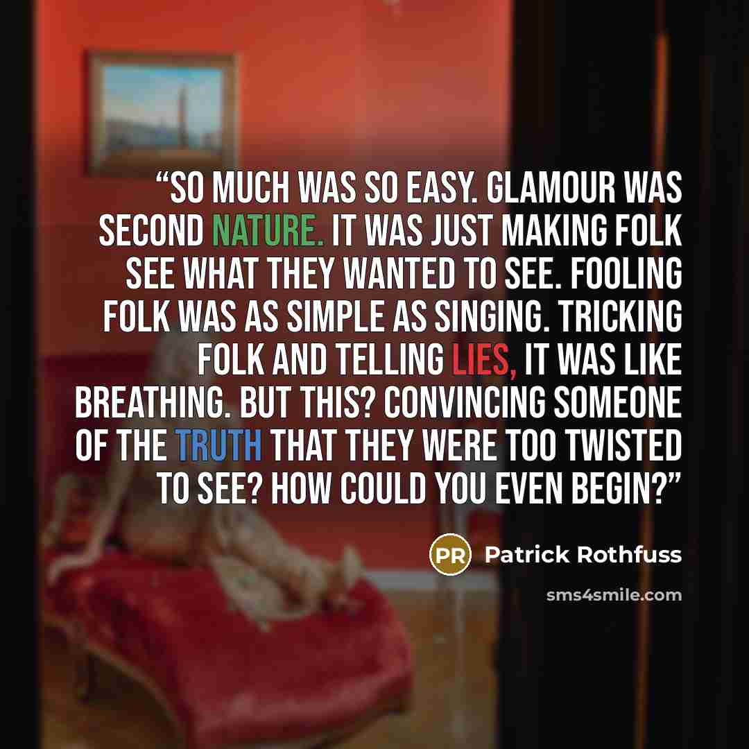 “So much was so easy. Glamour was second nature. It was just making folk see what they wanted to see. Fooling folk was as simple as singing. Tricking folk and telling lies, it was like breathing. But this? Convincing someone of the truth that they were too twisted to see? How could you even begin?” quote by Patrick Rothfuss