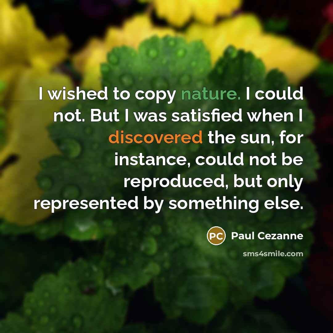 “I wished to copy nature. I could not. But I was satisfied when I discovered the sun, for instance, could not be reproduced, but only represented by something else.” quote by Paul Cezanne