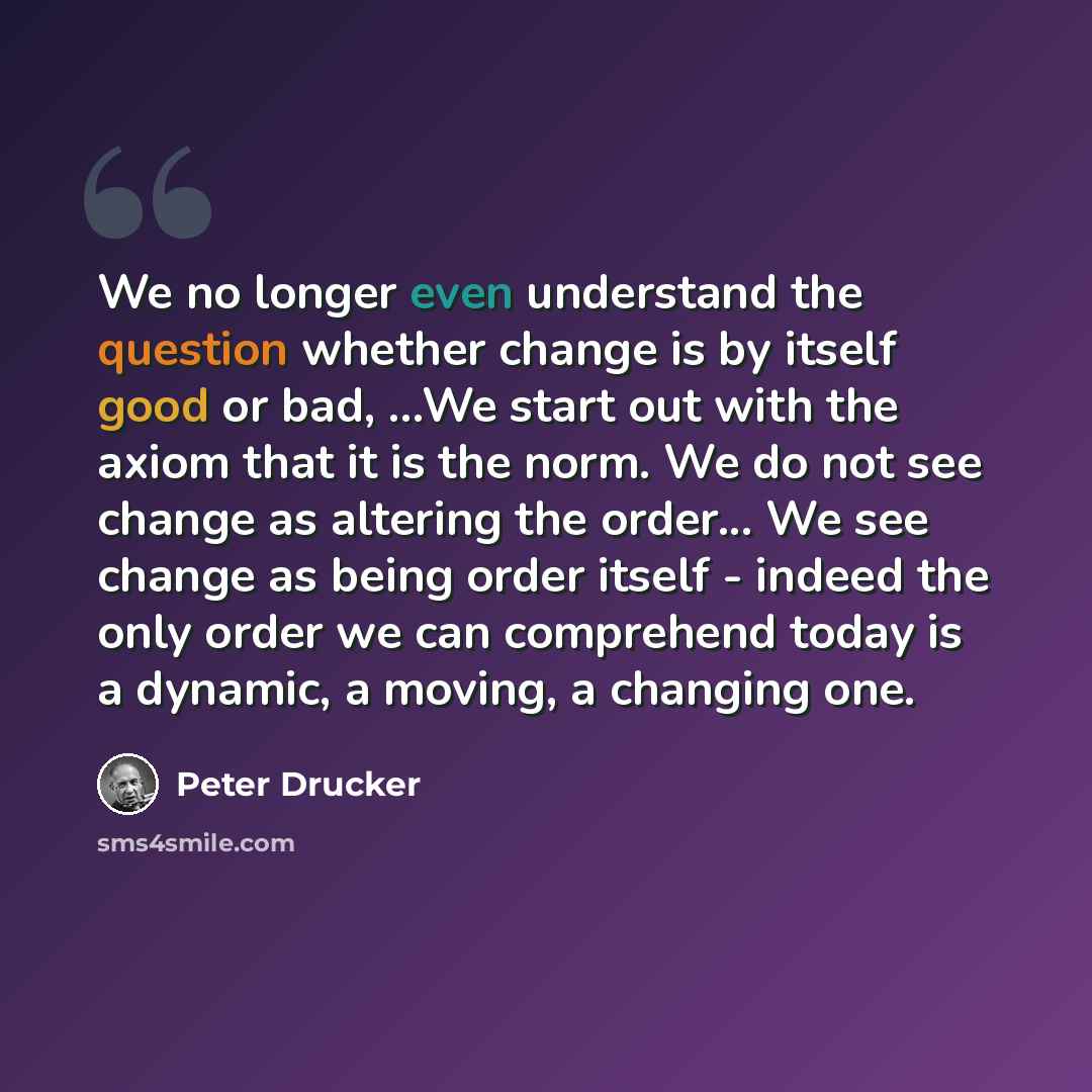 “We no longer even understand the question whether change is by itself good or bad, ...We start out with the axiom that it is the norm. We do not see change as altering the order... We see change as being order itself - indeed the only order we can comprehend today is a dynamic, a moving, a…” quote by Peter Drucker
