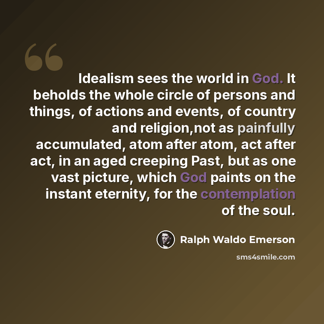 “Idealism sees the world in God. It beholds the whole circle of persons and things, of actions and events, of country and religion,not as painfully accumulated, atom after atom, act after act, in an aged creeping Past, but as one vast picture, which God paints on the instant eternity, for the…” quote by Ralph Waldo Emerson