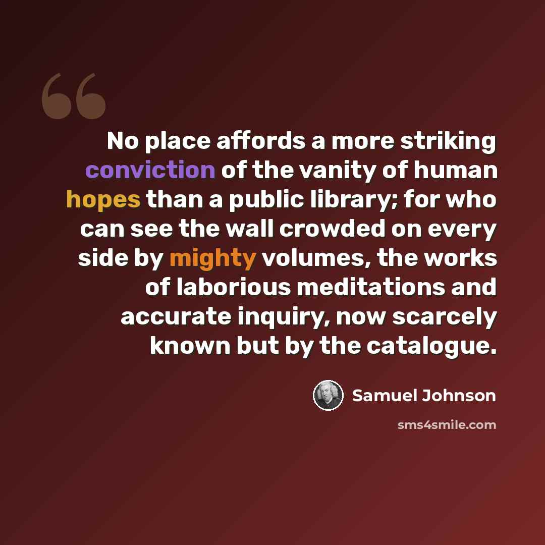 “No place affords a more striking conviction of the vanity of human hopes than a public library; for who can see the wall crowded on every side by mighty volumes, the works of laborious meditations and accurate inquiry, now scarcely known but by the catalogue.” quote by Samuel Johnson