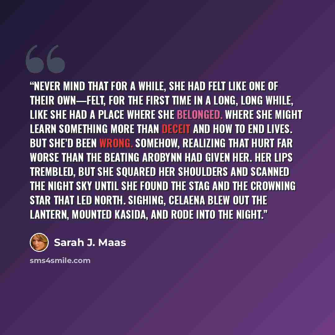 “Never mind that for a while, she had felt like one of their own—felt, for the first time in a long, long while, like she had a place where she belonged. Where she might learn something more than deceit and how to end lives. But she’d been wrong. Somehow, realizing that hurt far worse than the…” quote by Sarah J. Maas