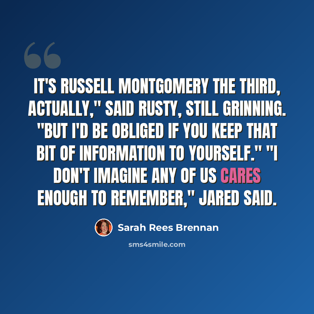 “It's Russell Montgomery the Third, actually," said Rusty, still grinning. "But I'd be obliged if you keep that bit of information to yourself." "I don't imagine any of us cares enough to remember," Jared said.” quote by Sarah Rees Brennan