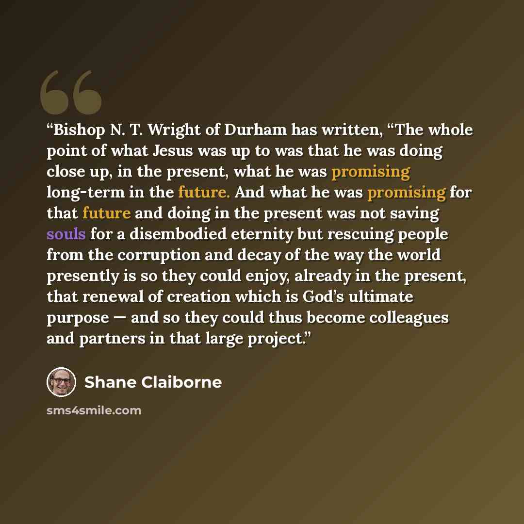 “Bishop N. T. Wright of Durham has written, “The whole point of what Jesus was up to was that he was doing close up, in the present, what he was promising long-term in the future. And what he was promising for that future and doing in the present was not saving souls for a disembodied eternity but…” quote by Shane Claiborne