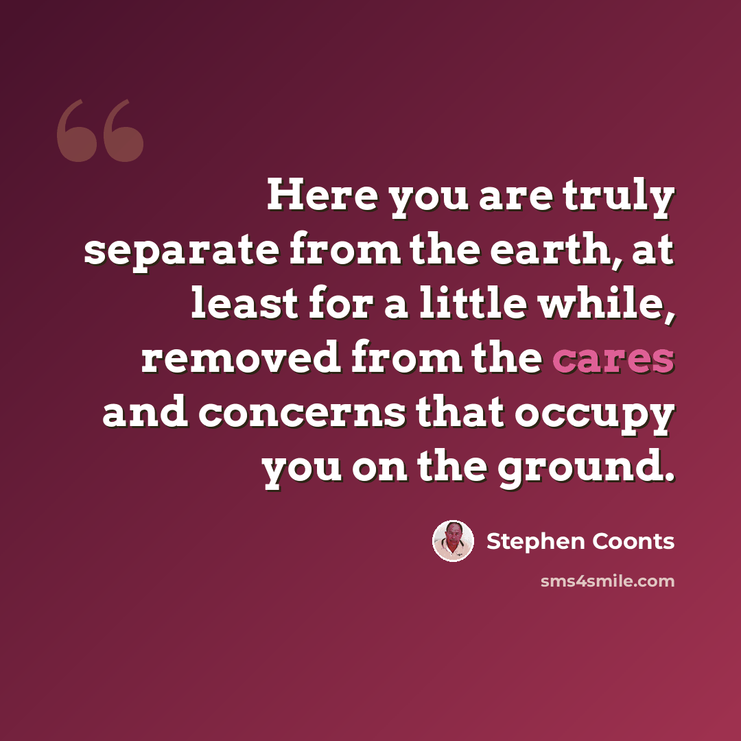 “Here you are truly separate from the earth, at least for a little while, removed from the cares and concerns that occupy you on the ground.” quote by Stephen Coonts