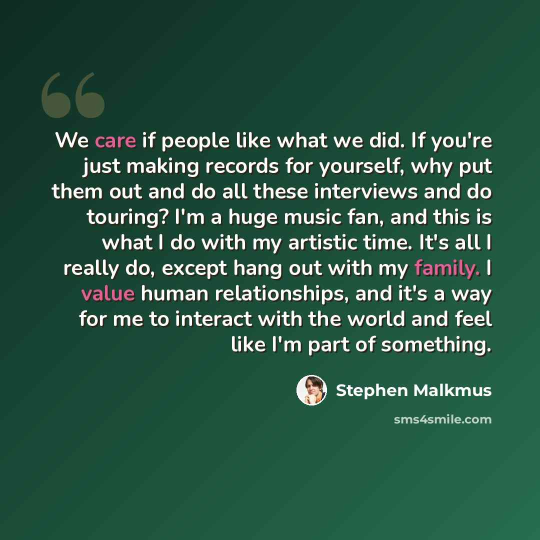 “We care if people like what we did. If you're just making records for yourself, why put them out and do all these interviews and do touring? I'm a huge music fan, and this is what I do with my artistic time. It's all I really do, except hang out with my family. I value human relationships, and…” quote by Stephen Malkmus