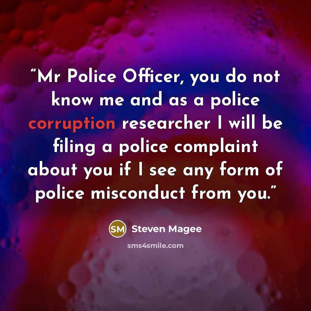 “Mr Police Officer, you do not know me and as a police corruption researcher I will be filing a police complaint about you if I see any form of police misconduct from you.” quote by Steven Magee