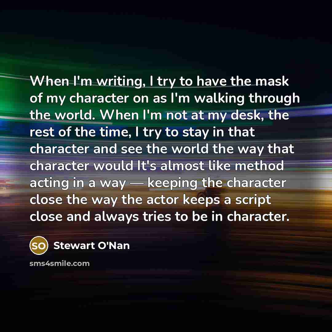 “When I'm writing, I try to have the mask of my character on as I'm walking through the world. When I'm not at my desk, the rest of the time, I try to stay in that character and see the world the way that character would It's almost like method acting in a way — keeping the character close the way…” quote by Stewart O'Nan