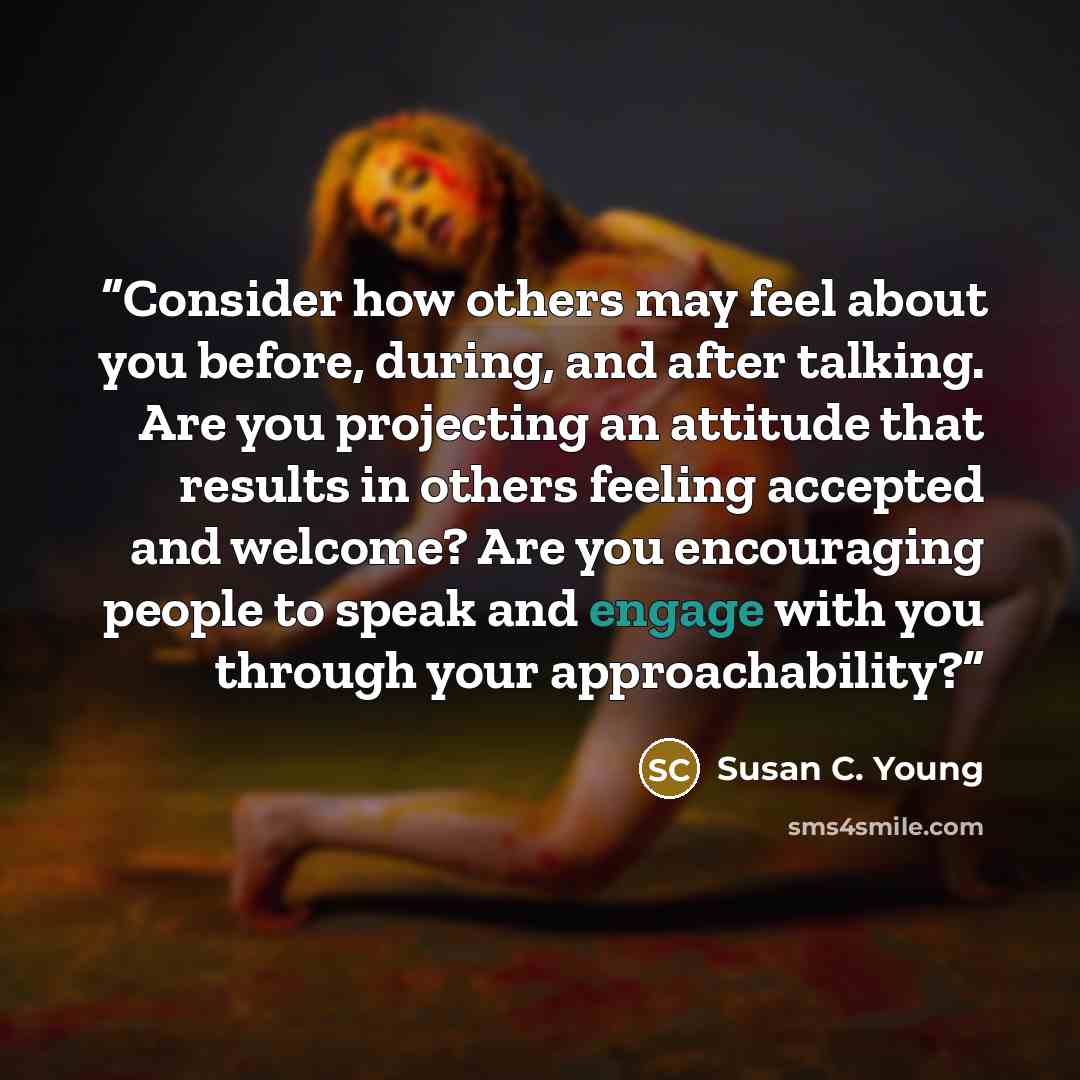 “Consider how others may feel about you before, during, and after talking. Are you projecting an attitude that results in others feeling accepted and welcome? Are you encouraging people to speak and engage with you through your approachability?” quote by Susan C. Young