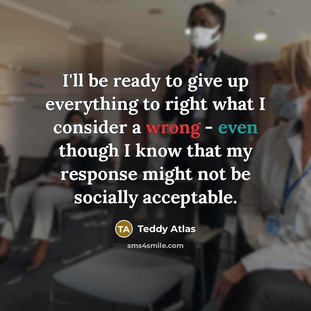 “I'll be ready to give up everything to right what I consider a wrong - even though I know that my response might not be socially acceptable.” quote by Teddy Atlas
