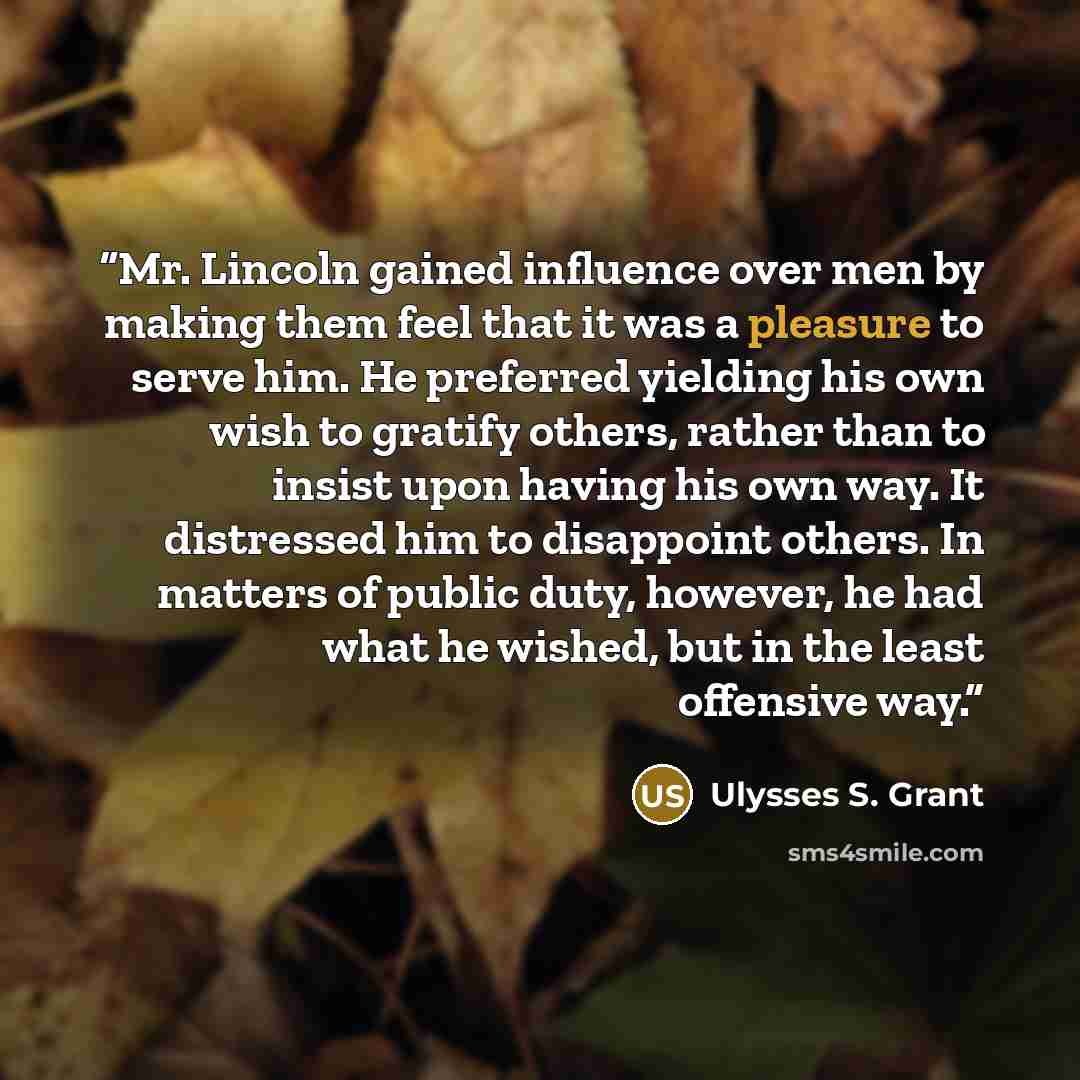 “Mr. Lincoln gained influence over men by making them feel that it was a pleasure to serve him. He preferred yielding his own wish to gratify others, rather than to insist upon having his own way. It distressed him to disappoint others. In matters of public duty, however, he had what he wished, but…” quote by Ulysses S. Grant