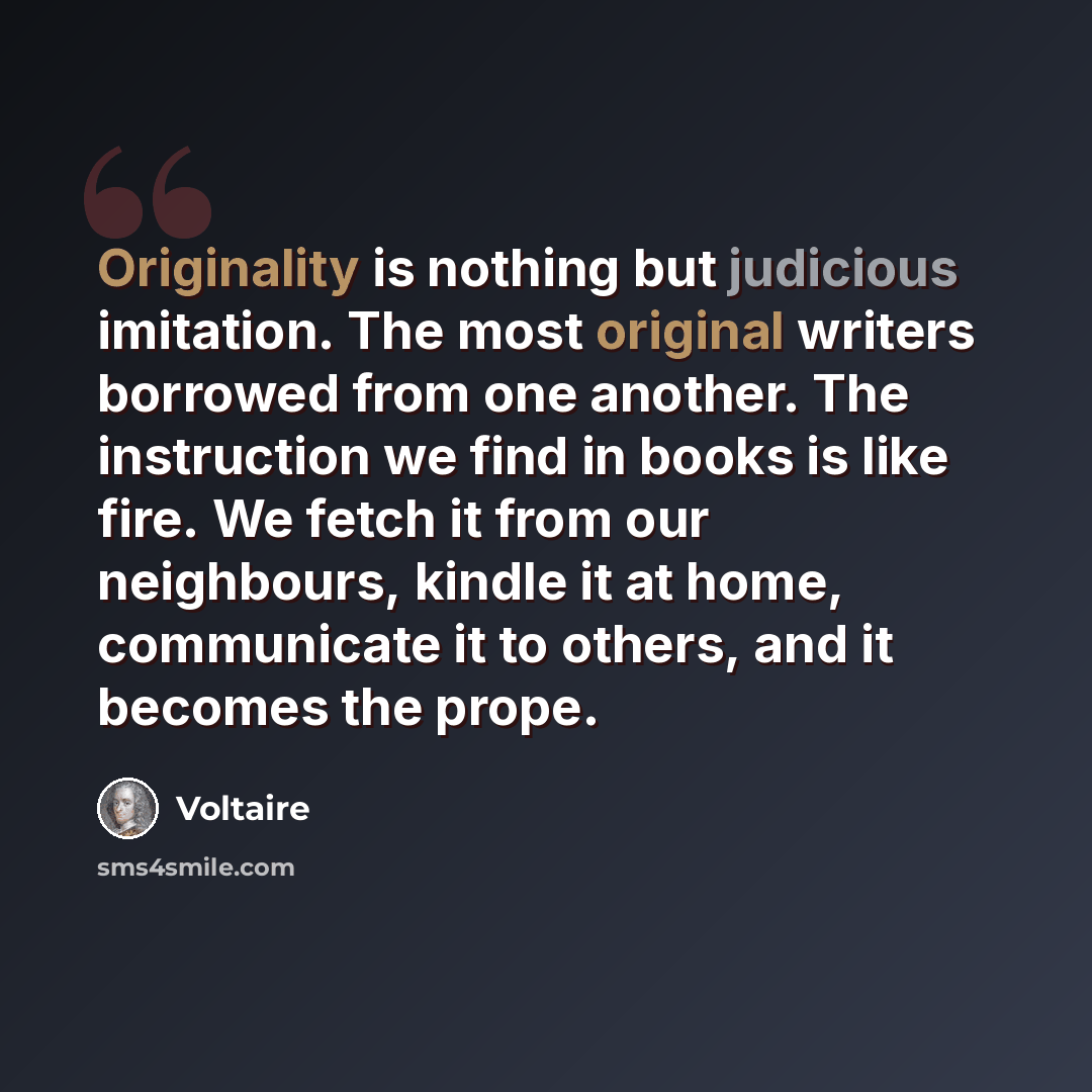 “Originality is nothing but judicious imitation. The most original writers borrowed from one another. The instruction we find in books is like fire. We fetch it from our neighbours, kindle it at home, communicate it to others, and it becomes the prope.” quote by Voltaire