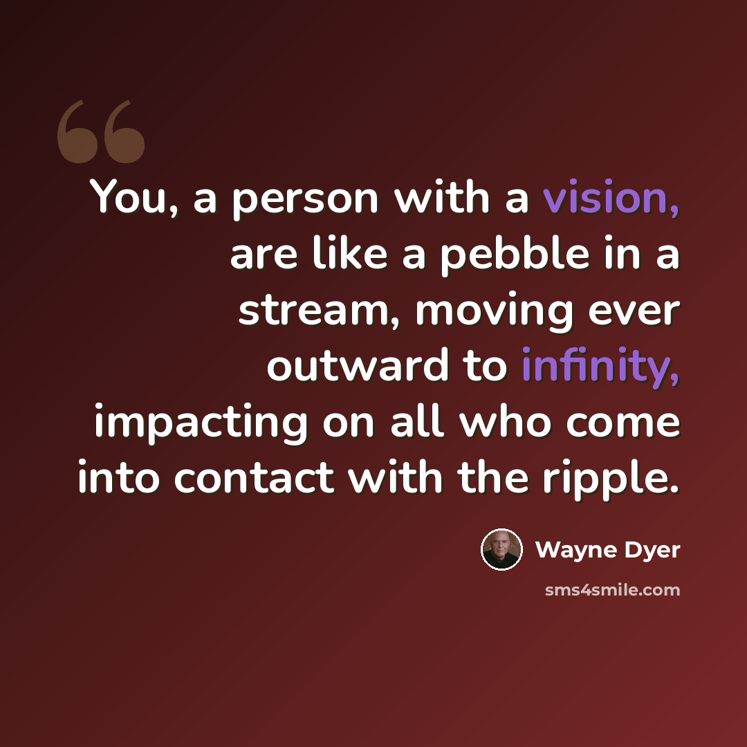 “You, a person with a vision, are like a pebble in a stream, moving ever outward to infinity, impacting on all who come into contact with the ripple.” quote by Wayne Dyer