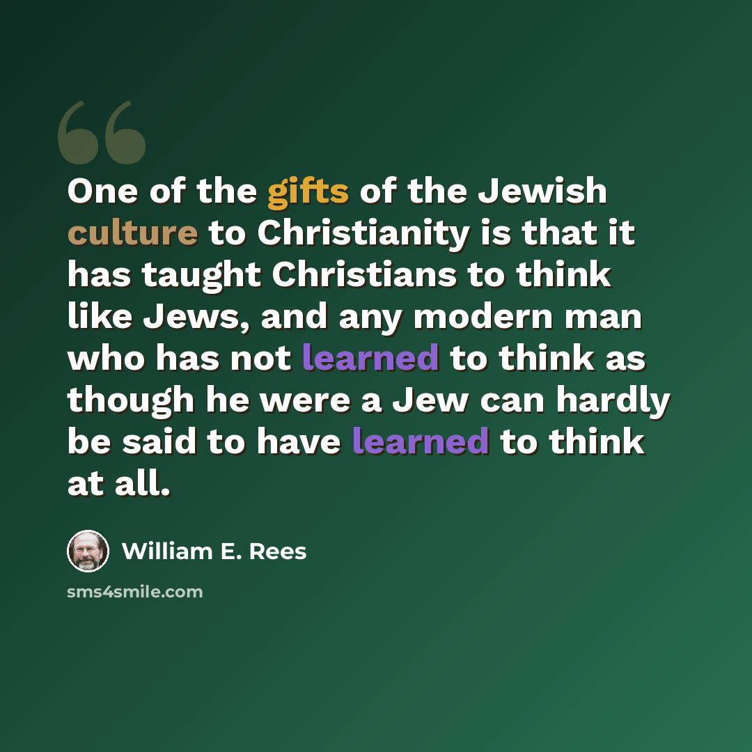 “One of the gifts of the Jewish culture to Christianity is that it has taught Christians to think like Jews, and any modern man who has not learned to think as though he were a Jew can hardly be said to have learned to think at all.” quote by William E. Rees