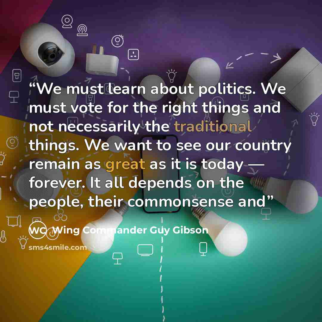 “We must learn about politics. We must vote for the right things and not necessarily the traditional things. We want to see our country remain as great as it is today — forever. It all depends on the people, their commonsense and” quote by Wing Commander Guy Gibson