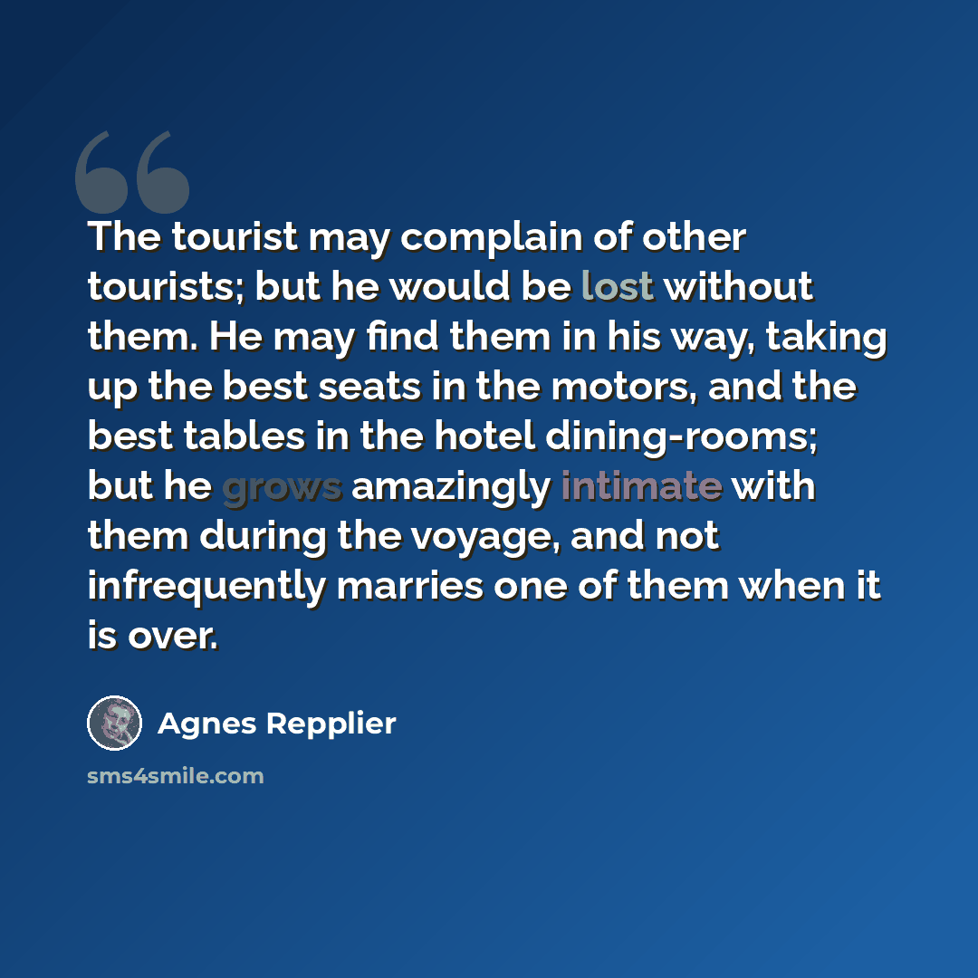 “The tourist may complain of other tourists; but he would be lost without them. He may find them in his way, taking up the best seats in the motors, and the best tables in the hotel dining-rooms; but he grows amazingly intimate with them during the voyage, and not infrequently marries one of them…” quote by Agnes Repplier