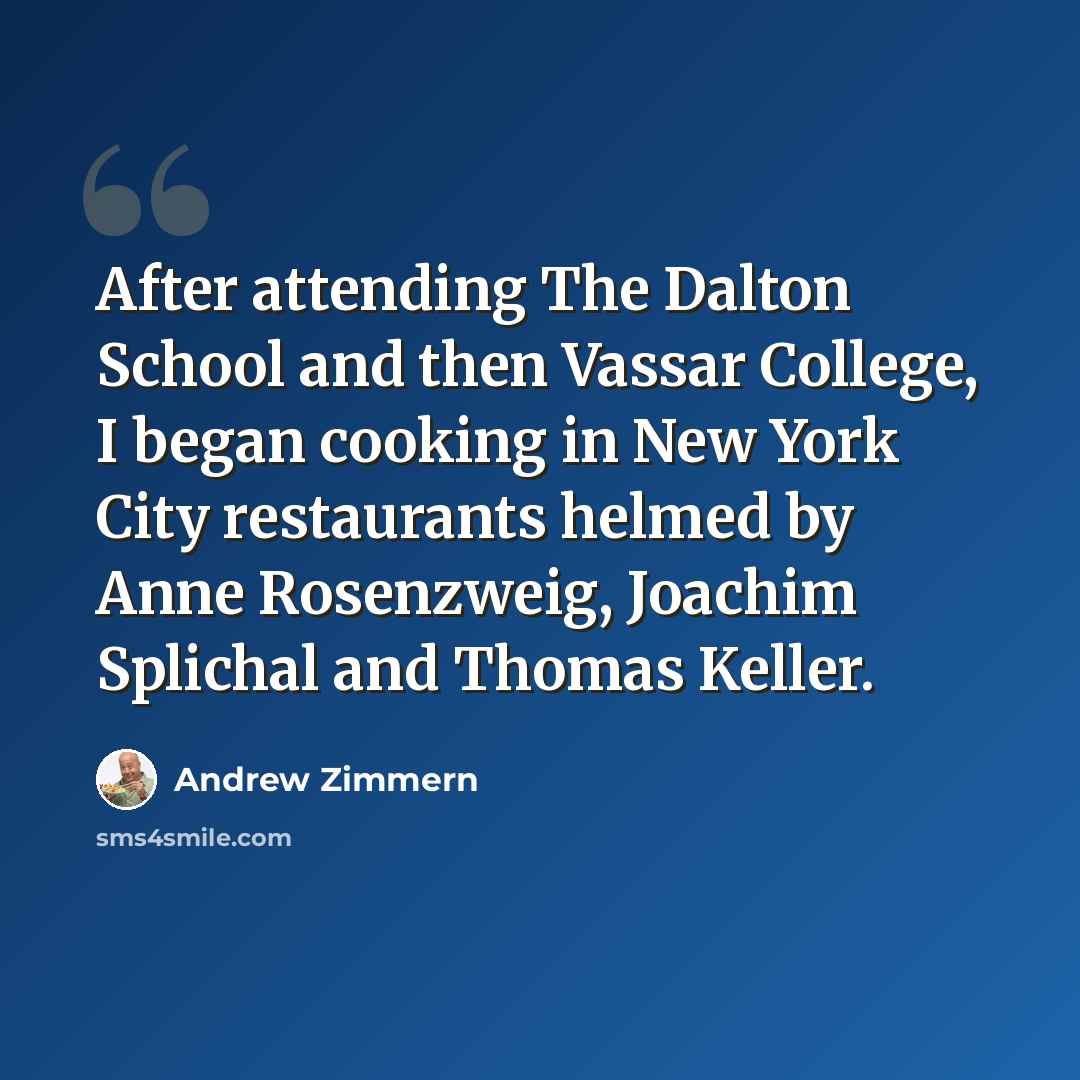 “After attending The Dalton School and then Vassar College, I began cooking in New York City restaurants helmed by Anne Rosenzweig, Joachim Splichal and Thomas Keller.” quote by Andrew Zimmern