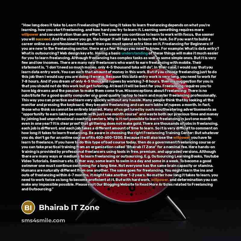 “How long does it take to Learn Freelancing? How long it takes to learn freelancing depends on what you're learning, how you start freelancing, and how hard you try to learn it. Learning something requires more willpower and concentration than any effort. The sooner you continue to learn to work…” quote by Bhairab IT Zone