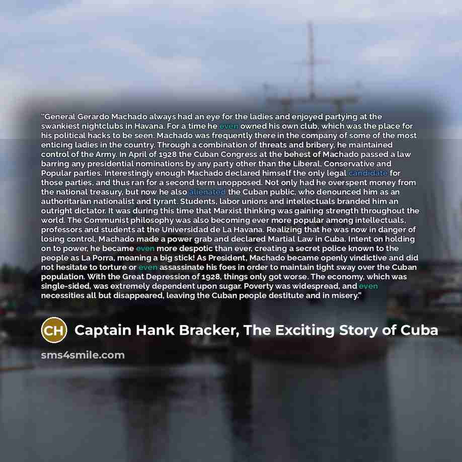 “General Gerardo Machado always had an eye for the ladies and enjoyed partying at the swankiest nightclubs in Havana. For a time he even owned his own club, which was the place for his political hacks to be seen. Machado was frequently there in the company of some of the most enticing ladies in the…” quote by Captain Hank Bracker, The Exciting Story of Cuba