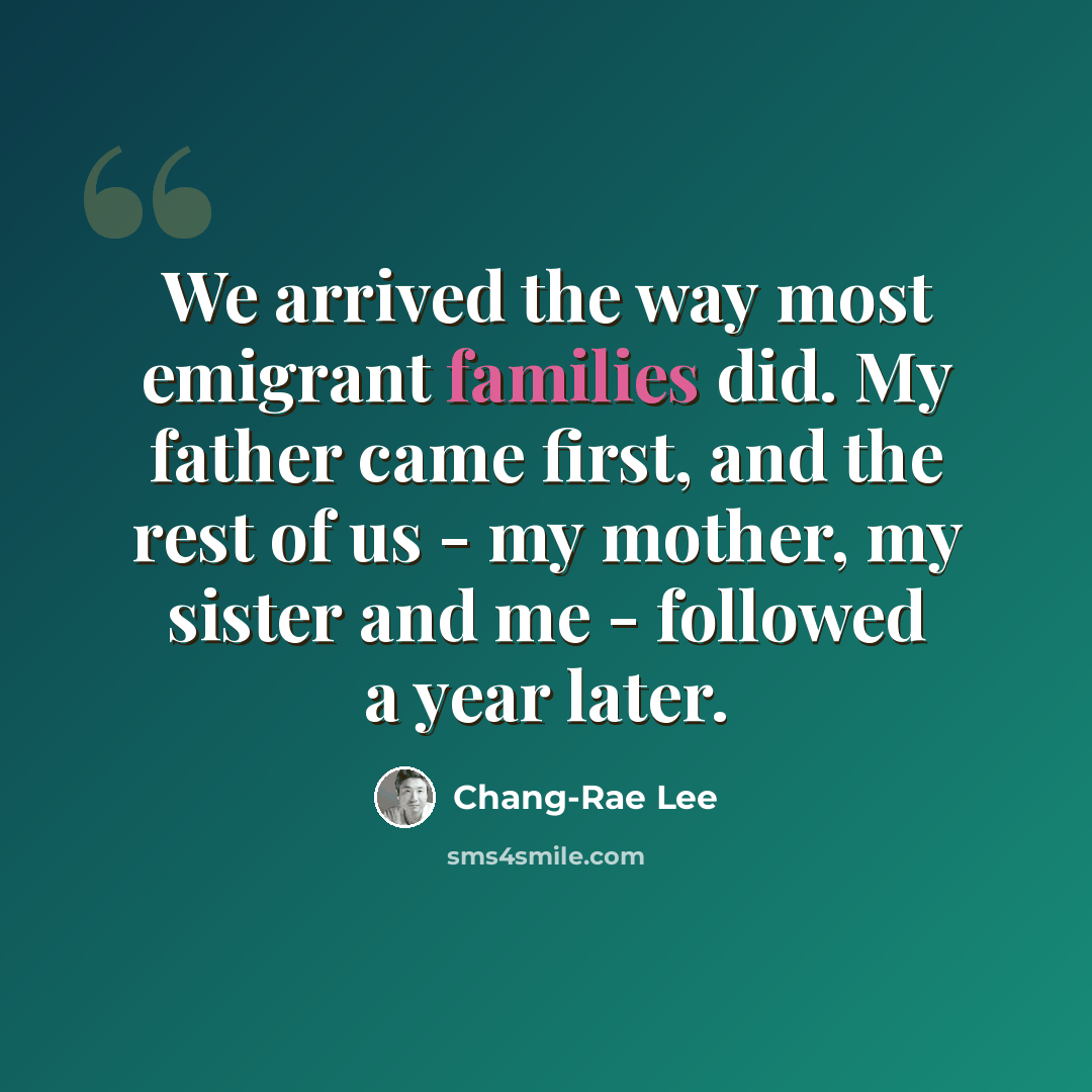 “We arrived the way most emigrant families did. My father came first, and the rest of us - my mother, my sister and me - followed a year later.” quote by Chang-Rae Lee