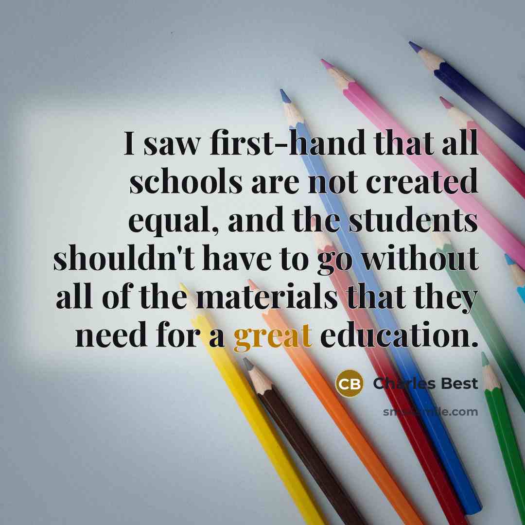 “I saw first-hand that all schools are not created equal, and the students shouldn't have to go without all of the materials that they need for a great education.” quote by Charles Best