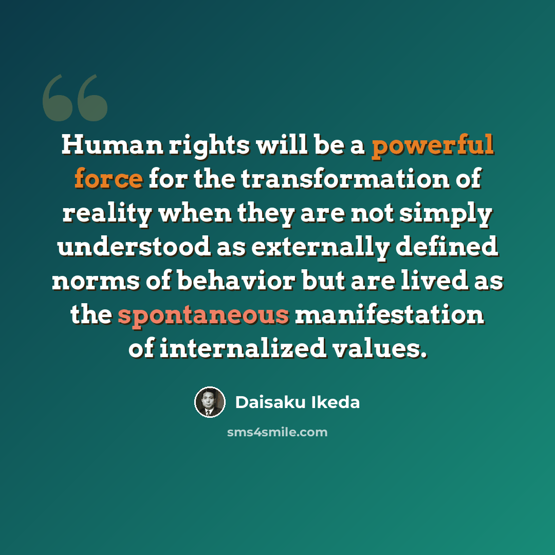 “Human rights will be a powerful force for the transformation of reality when they are not simply understood as externally defined norms of behavior but are lived as the spontaneous manifestation of internalized values.” quote by Daisaku Ikeda
