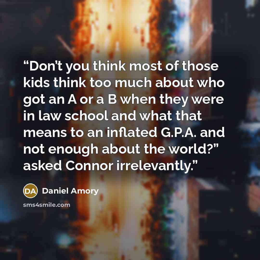 “Don’t you think most of those kids think too much about who got an A or a B when they were in law school and what that means to an inflated G.P.A. and not enough about the world?” asked Connor irrelevantly.” quote by Daniel Amory