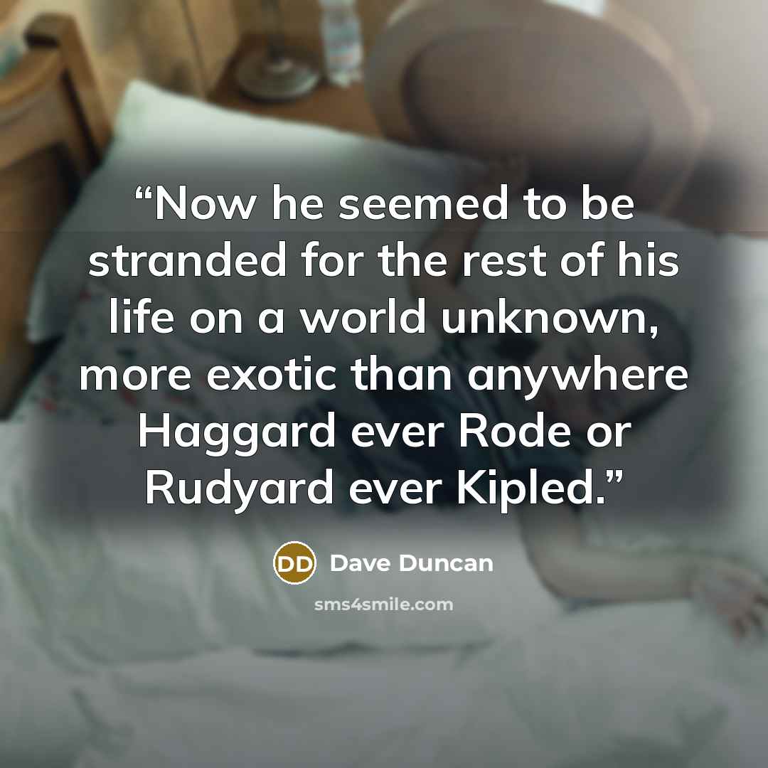 “Now he seemed to be stranded for the rest of his life on a world unknown, more exotic than anywhere Haggard ever Rode or Rudyard ever Kipled.” quote by Dave Duncan
