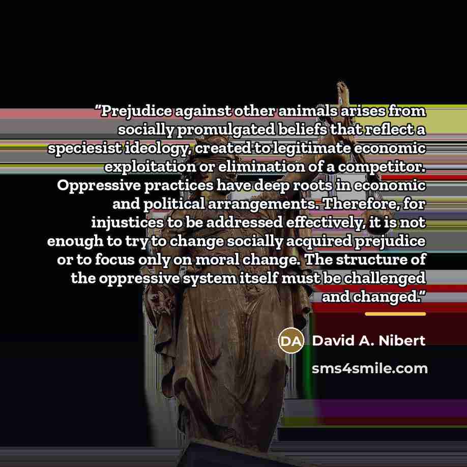 “Prejudice against other animals arises from socially promulgated beliefs that reflect a speciesist ideology, created to legitimate economic exploitation or elimination of a competitor. Oppressive practices have deep roots in economic and political arrangements. Therefore, for injustices to be…” quote by David A. Nibert