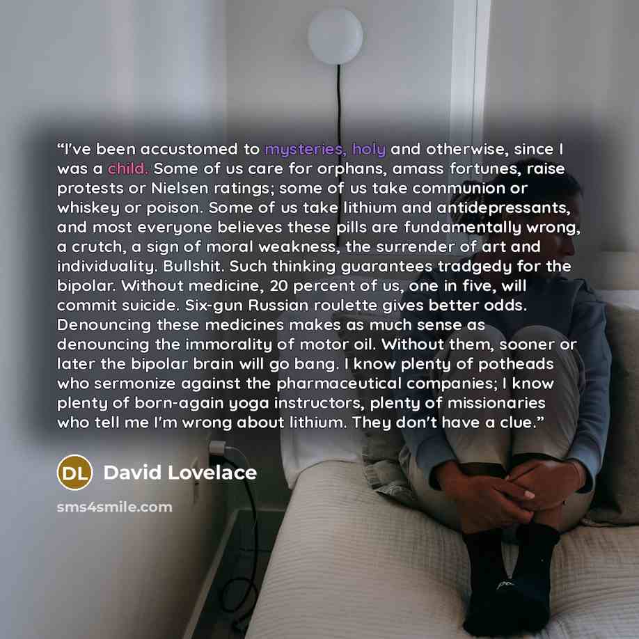 “I've been accustomed to mysteries, holy and otherwise, since I was a child. Some of us care for orphans, amass fortunes, raise protests or Nielsen ratings; some of us take communion or whiskey or poison. Some of us take lithium and antidepressants, and most everyone believes these pills are…” quote by David Lovelace