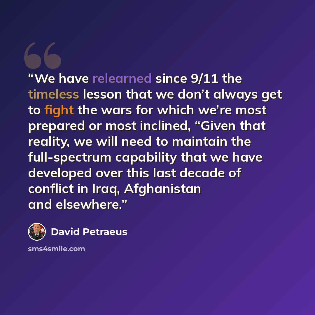 “We have relearned since 9/11 the timeless lesson that we don’t always get to fight the wars for which we’re most prepared or most inclined, “Given that reality, we will need to maintain the full-spectrum capability that we have developed over this last decade of conflict in Iraq, Afghanistan and…” quote by David Petraeus
