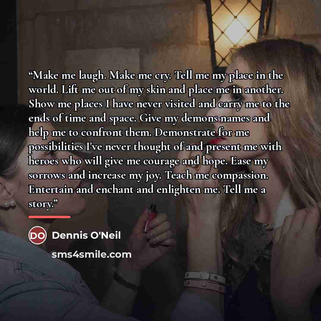 “Make me laugh. Make me cry. Tell me my place in the world. Lift me out of my skin and place me in another. Show me places I have never visited and carry me to the ends of time and space. Give my demons names and help me to confront them. Demonstrate for me possibilities I've never thought of and…” quote by Dennis O'Neil