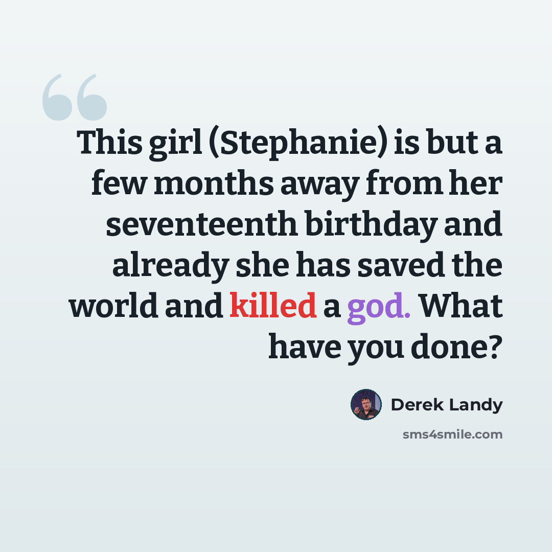 “This girl (Stephanie) is but a few months away from her seventeenth birthday and already she has saved the world and killed a god. What have you done?” quote by Derek Landy