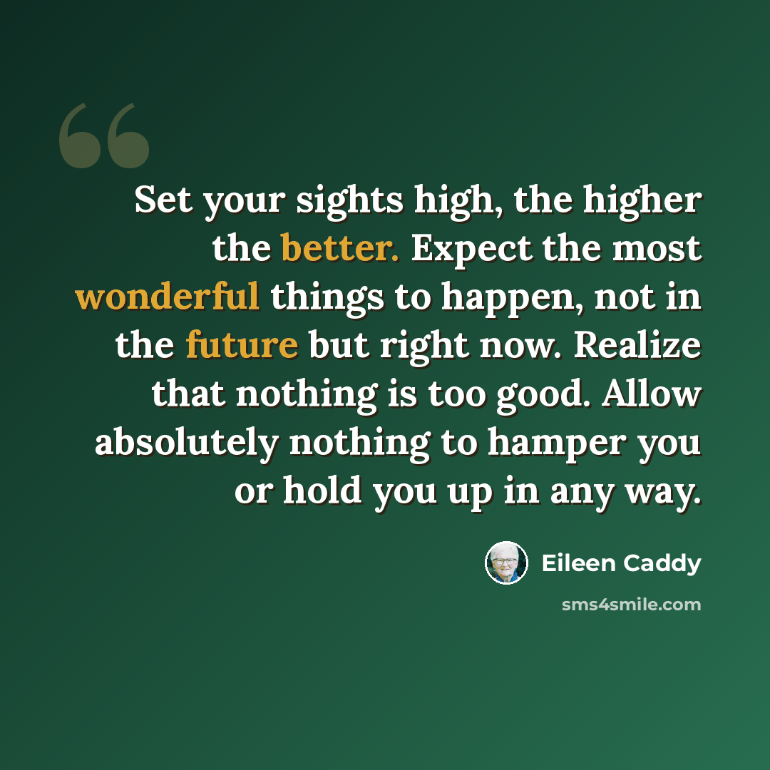 “Set your sights high, the higher the better. Expect the most wonderful things to happen, not in the future but right now. Realize that nothing is too good. Allow absolutely nothing to hamper you or hold you up in any way.” quote by Eileen Caddy