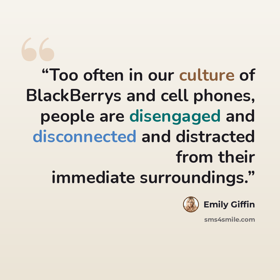 “Too often in our culture of BlackBerrys and cell phones, people are disengaged and disconnected and distracted from their immediate surroundings.” quote by Emily Giffin