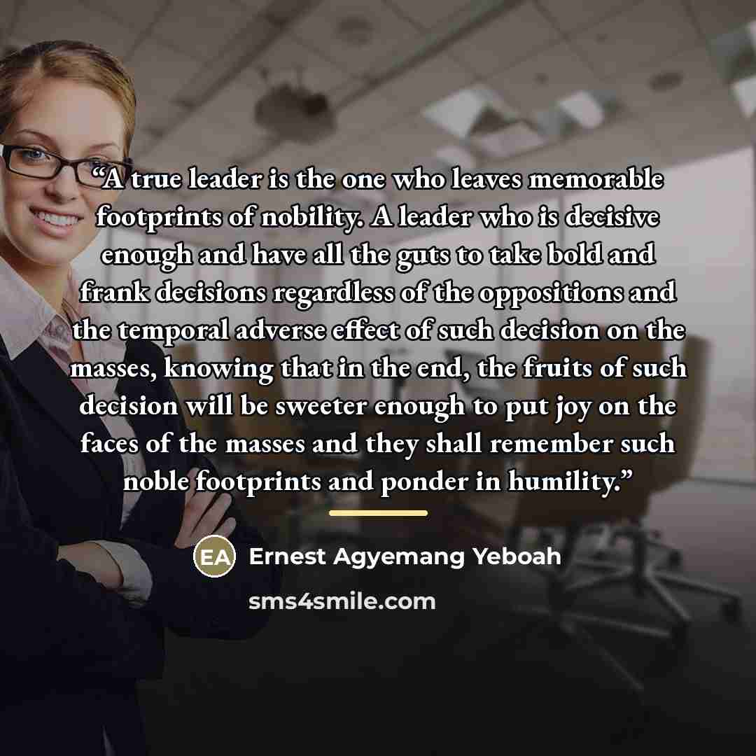 “A true leader is the one who leaves memorable footprints of nobility. A leader who is decisive enough and have all the guts to take bold and frank decisions regardless of the oppositions and the temporal adverse effect of such decision on the masses, knowing that in the end, the fruits of such…” quote by Ernest Agyemang Yeboah