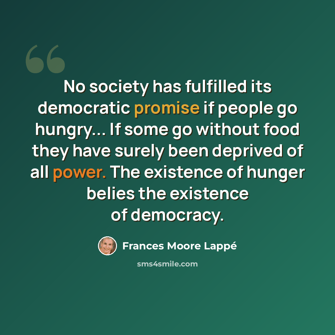 “No society has fulfilled its democratic promise if people go hungry... If some go without food they have surely been deprived of all power. The existence of hunger belies the existence of democracy.” quote by Frances Moore Lappé