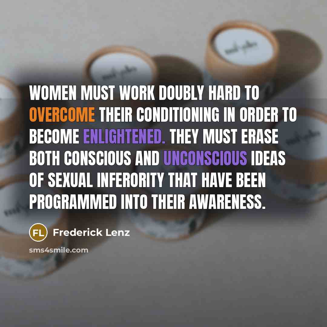 “Women must work doubly hard to overcome their conditioning in order to become enlightened. They must erase both conscious and unconscious ideas of sexual inferority that have been programmed into their awareness.” quote by Frederick Lenz